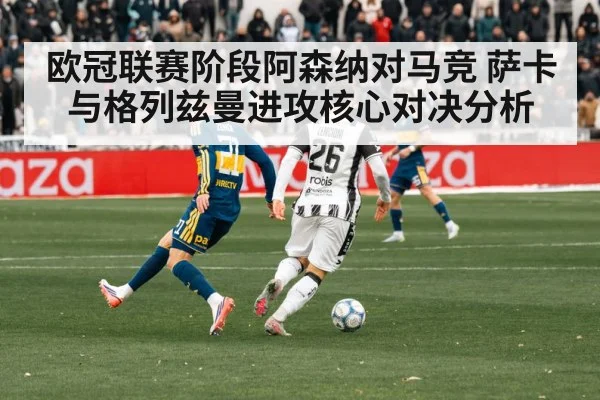 欧冠联赛阶段阿森纳对马竞 萨卡与格列兹曼进攻核心对决分析 - kaiyun