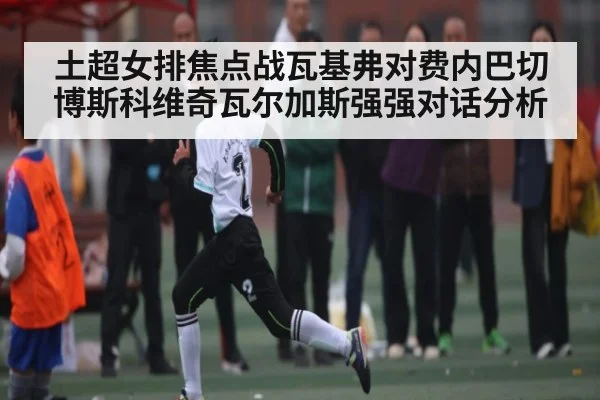 土超女排焦点战瓦基弗对费内巴切博斯科维奇瓦尔加斯强强对话分析（kaiyun）